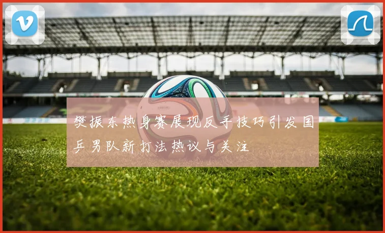 樊振东热身赛展现反手技巧引发国乒男队新打法热议与关注