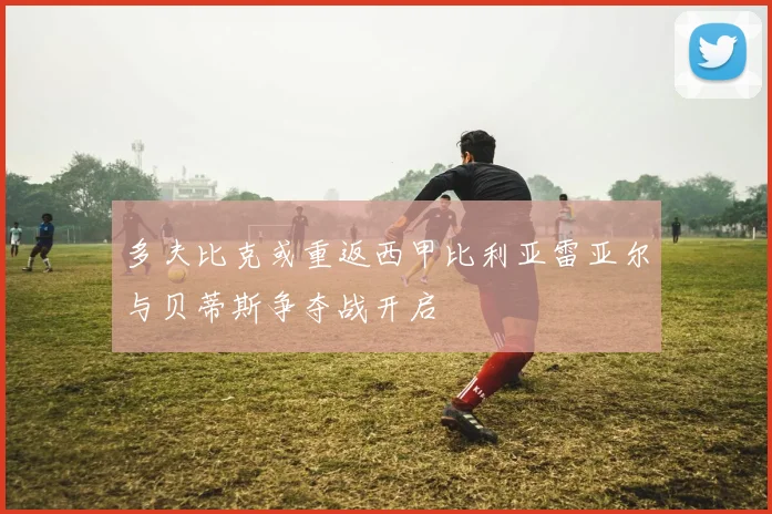 多夫比克或重返西甲比利亚雷亚尔与贝蒂斯争夺战开启