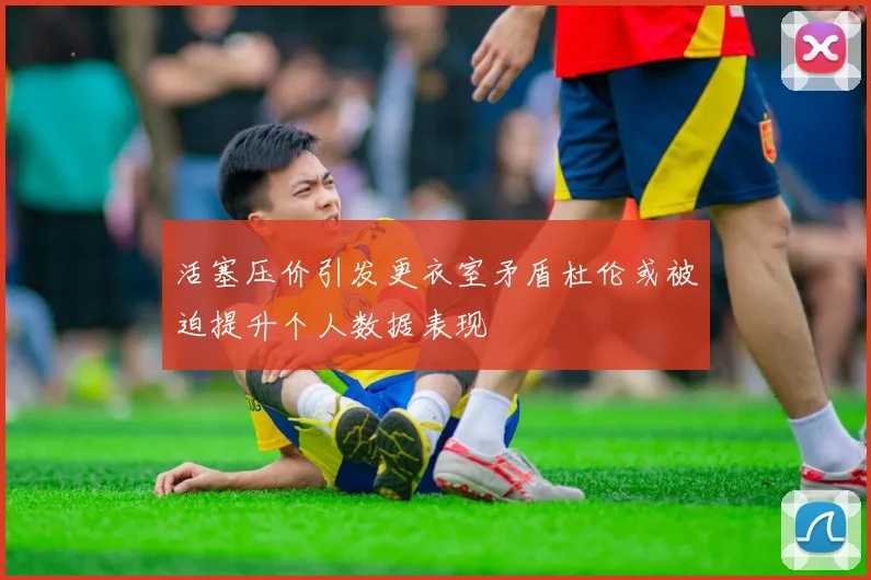 活塞压价引发更衣室矛盾杜伦或被迫提升个人数据表现