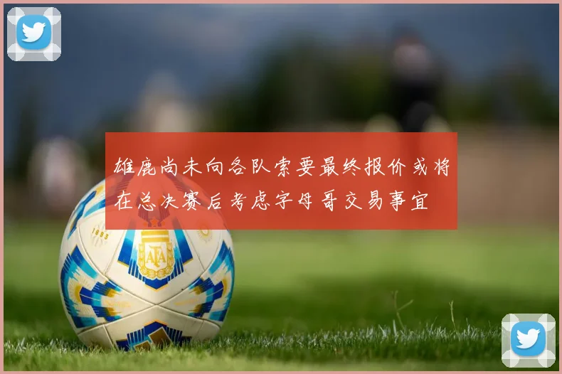 雄鹿尚未向各队索要最终报价或将在总决赛后考虑字母哥交易事宜