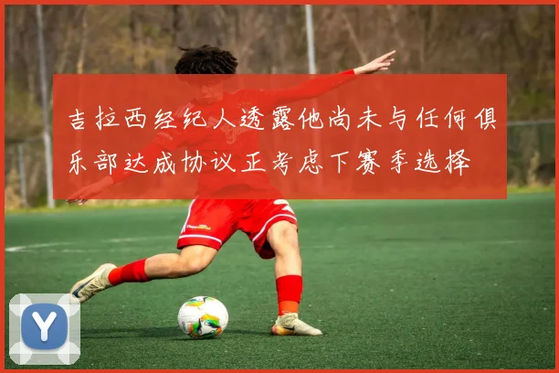 吉拉西经纪人透露他尚未与任何俱乐部达成协议正考虑下赛季选择