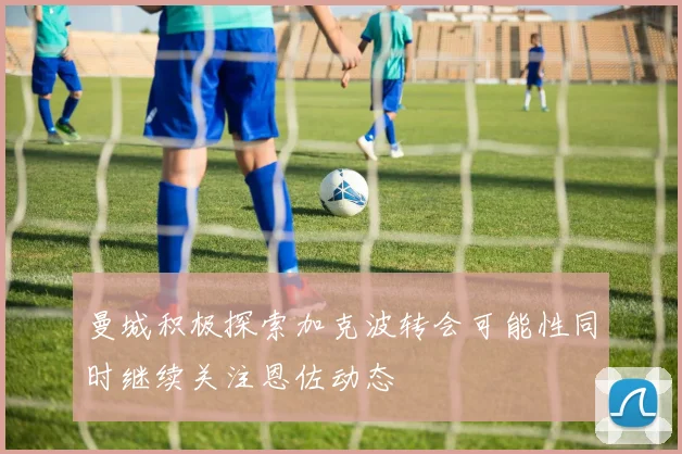 曼城积极探索加克波转会可能性同时继续关注恩佐动态