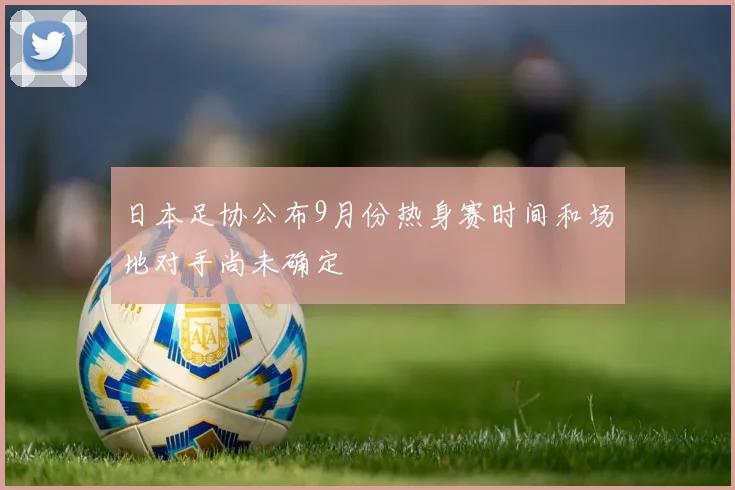 日本足协公布9月份热身赛时间和场地对手尚未确定